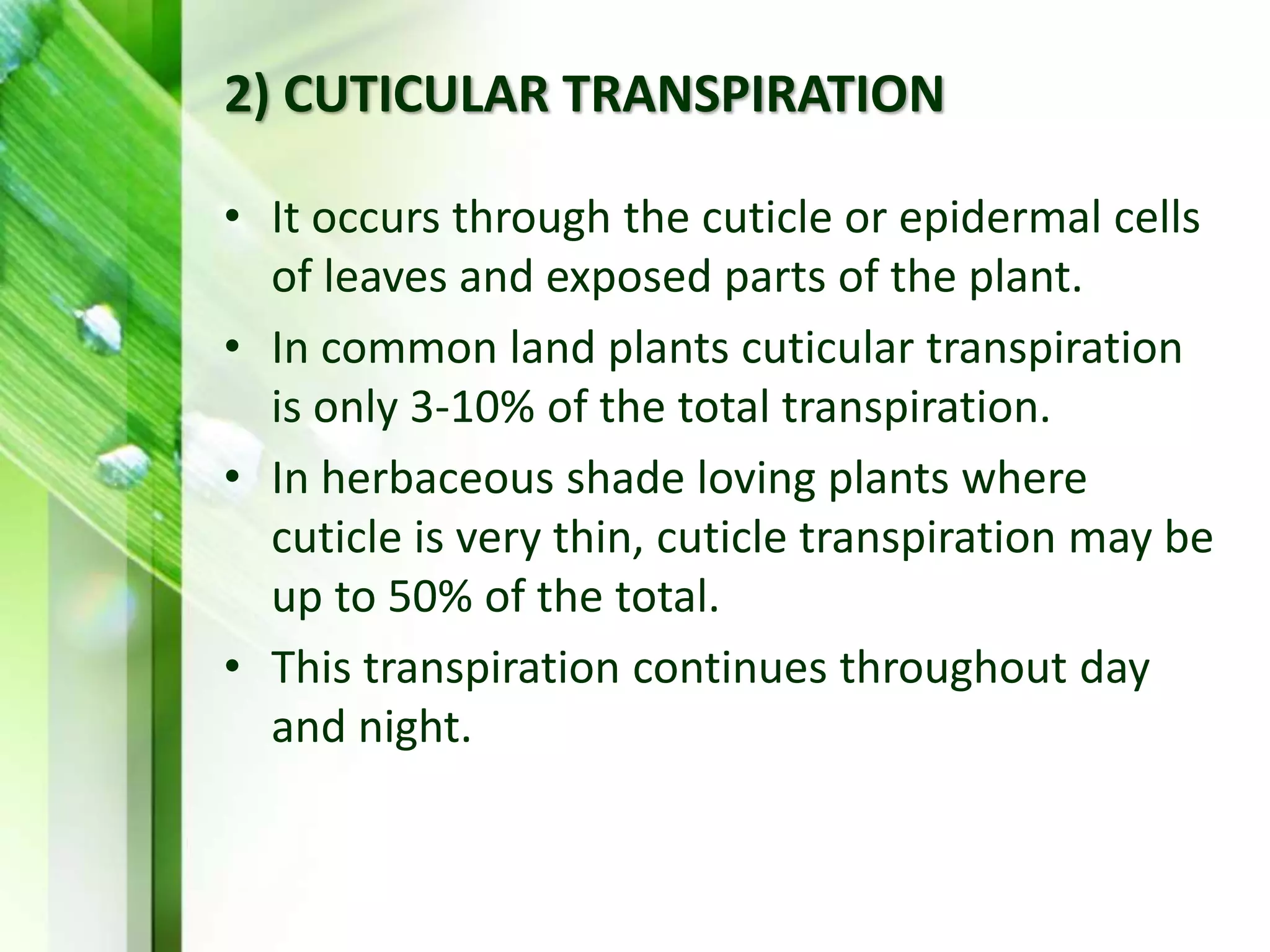 2) CUTICULAR TRANSPIRATION
• It occurs through the cuticle or epidermal cells
of leaves and exposed parts of the plant.
• In common land plants cuticular transpiration
is only 3-10% of the total transpiration.
• In herbaceous shade loving plants where
cuticle is very thin, cuticle transpiration may be
up to 50% of the total.
• This transpiration continues throughout day
and night.
 