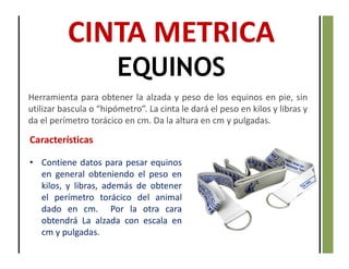 CINTA METRICA
EQUINOS
Herramienta para obtener la alzada y peso de los equinos en pie, sin
utilizar bascula o “hipómetro”. La cinta le dará el peso en kilos y libras y
da el perímetro torácico en cm. Da la altura en cm y pulgadas.
Características
• Contiene datos para pesar equinos
en general obteniendo el peso en
kilos, y libras, además de obtener
el perímetro torácico del animal
dado en cm. Por la otra cara
obtendrá La alzada con escala en
cm y pulgadas.
 