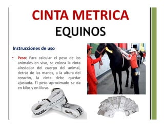 CINTA METRICA
EQUINOS
Instrucciones de uso
• Peso: Para calcular el peso de los
animales en vivo, se coloca la cinta
alrededor del cuerpo del animal,
detrás de las manos, a la altura del
corazón, la cinta debe quedar
ajustada. El peso aproximado se da
en kilos y en libras.
 