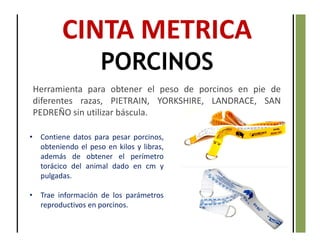 CINTA METRICA
PORCINOS
Herramienta para obtener el peso de porcinos en pie de
diferentes razas, PIETRAIN, YORKSHIRE, LANDRACE, SAN
PEDREÑO sin utilizar báscula.
• Contiene datos para pesar porcinos,
obteniendo el peso en kilos y libras,
además de obtener el perímetro
torácico del animal dado en cm y
pulgadas.
• Trae información de los parámetros
reproductivos en porcinos.
 