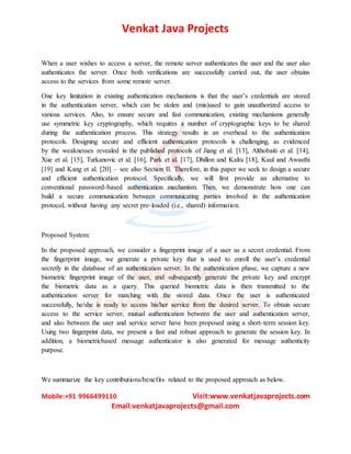Venkat Java Projects
Mobile:+91 9966499110 Visit:www.venkatjavaprojects.com
Email:venkatjavaprojects@gmail.com
When a user wishes to access a server, the remote server authenticates the user and the user also
authenticates the server. Once both verifications are successfully carried out, the user obtains
access to the services from some remote server.
One key limitation in existing authentication mechanisms is that the user’s credentials are stored
in the authentication server, which can be stolen and (mis)used to gain unauthorized access to
various services. Also, to ensure secure and fast communication, existing mechanisms generally
use symmetric key cryptography, which requires a number of cryptographic keys to be shared
during the authentication process. This strategy results in an overhead to the authentication
protocols. Designing secure and efficient authentication protocols is challenging, as evidenced
by the weaknesses revealed in the published protocols of Jiang et al. [13], Althobaiti et al. [14],
Xue et al. [15], Turkanovic et al. [16], Park et al. [17], Dhillon and Kalra [18], Kaul and Awasthi
[19] and Kang et al. [20] – see also Section II. Therefore, in this paper we seek to design a secure
and efficient authentication protocol. Specifically, we will first provide an alternative to
conventional password-based authentication mechanism. Then, we demonstrate how one can
build a secure communication between communicating parties involved in the authentication
protocol, without having any secret pre-loaded (i.e., shared) information.
Proposed System:
In the proposed approach, we consider a fingerprint image of a user as a secret credential. From
the fingerprint image, we generate a private key that is used to enroll the user’s credential
secretly in the database of an authentication server. In the authentication phase, we capture a new
biometric fingerprint image of the user, and subsequently generate the private key and encrypt
the biometric data as a query. This queried biometric data is then transmitted to the
authentication server for matching with the stored data. Once the user is authenticated
successfully, he/she is ready to access his/her service from the desired server. To obtain secure
access to the service server, mutual authentication between the user and authentication server,
and also between the user and service server have been proposed using a short-term session key.
Using two fingerprint data, we present a fast and robust approach to generate the session key. In
addition, a biometricbased message authenticator is also generated for message authenticity
purpose.
We summarize the key contributions/benefits related to the proposed approach as below.
 