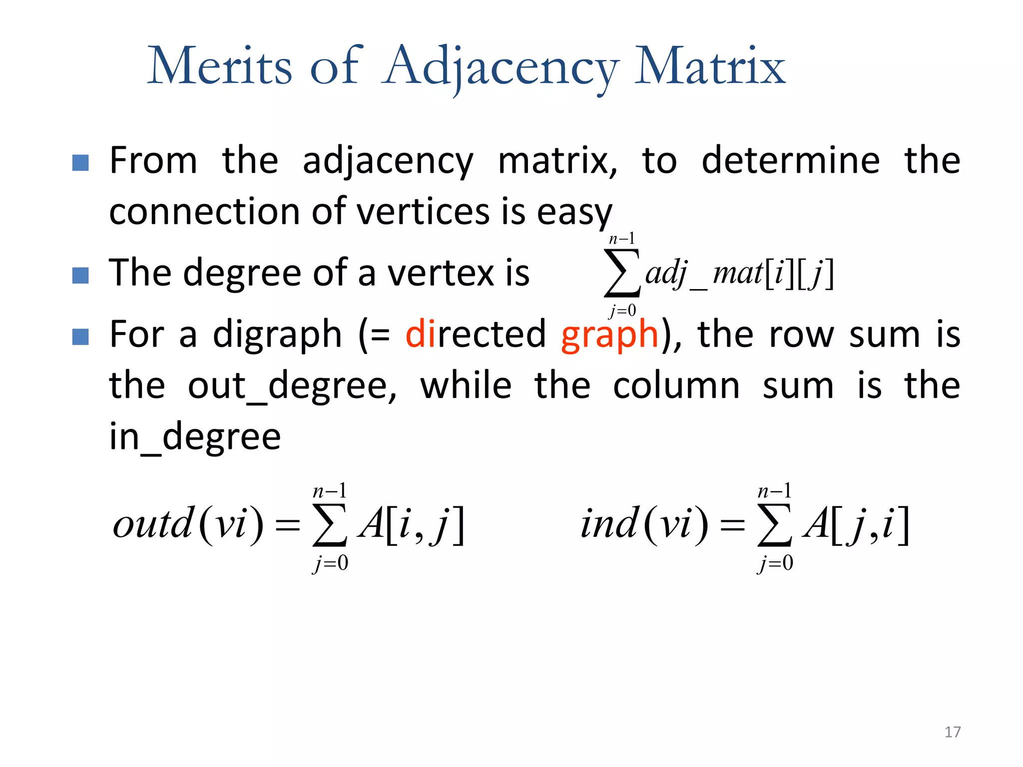 17
Merits of Adjacency Matrix
 From the adjacency matrix, to determine the
connection of vertices is easy
 The degree of a vertex is
 For a digraph (= directed graph), the row sum is
the out_degree, while the column sum is the
in_degree
adj mat i j
j
n
_ [ ][ ]


0
1
ind vi A j i
j
n
( ) [ , ]



0
1
outd vi A i j
j
n
( ) [ , ]



0
1
 
