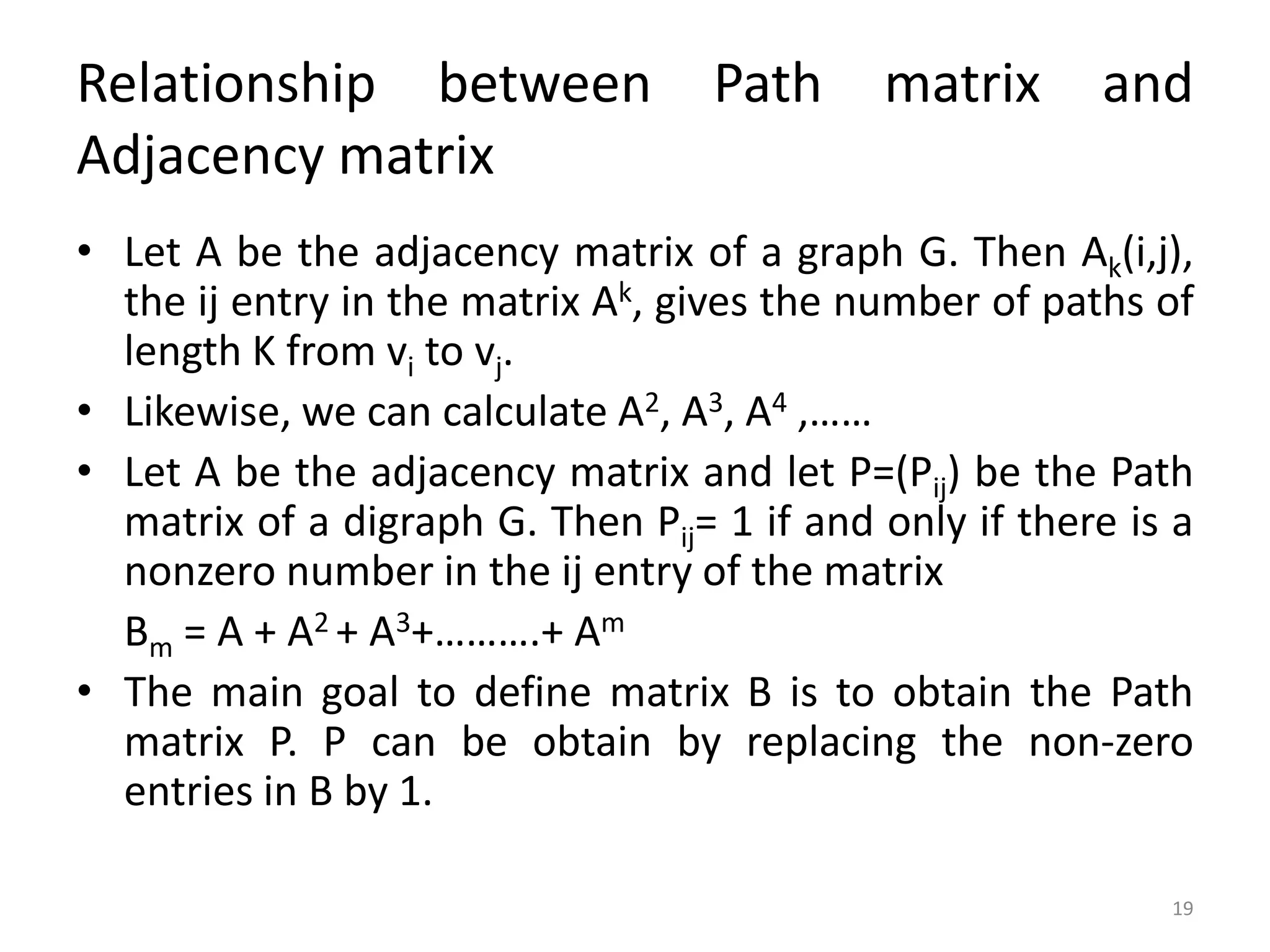19
Relationship between Path matrix and
Adjacency matrix
• Let A be the adjacency matrix of a graph G. Then Ak(i,j),
the ij entry in the matrix Ak, gives the number of paths of
length K from vi to vj.
• Likewise, we can calculate A2, A3, A4 ,……
• Let A be the adjacency matrix and let P=(Pij) be the Path
matrix of a digraph G. Then Pij= 1 if and only if there is a
nonzero number in the ij entry of the matrix
Bm = A + A2 + A3+……….+ Am
• The main goal to define matrix B is to obtain the Path
matrix P. P can be obtain by replacing the non-zero
entries in B by 1.
 