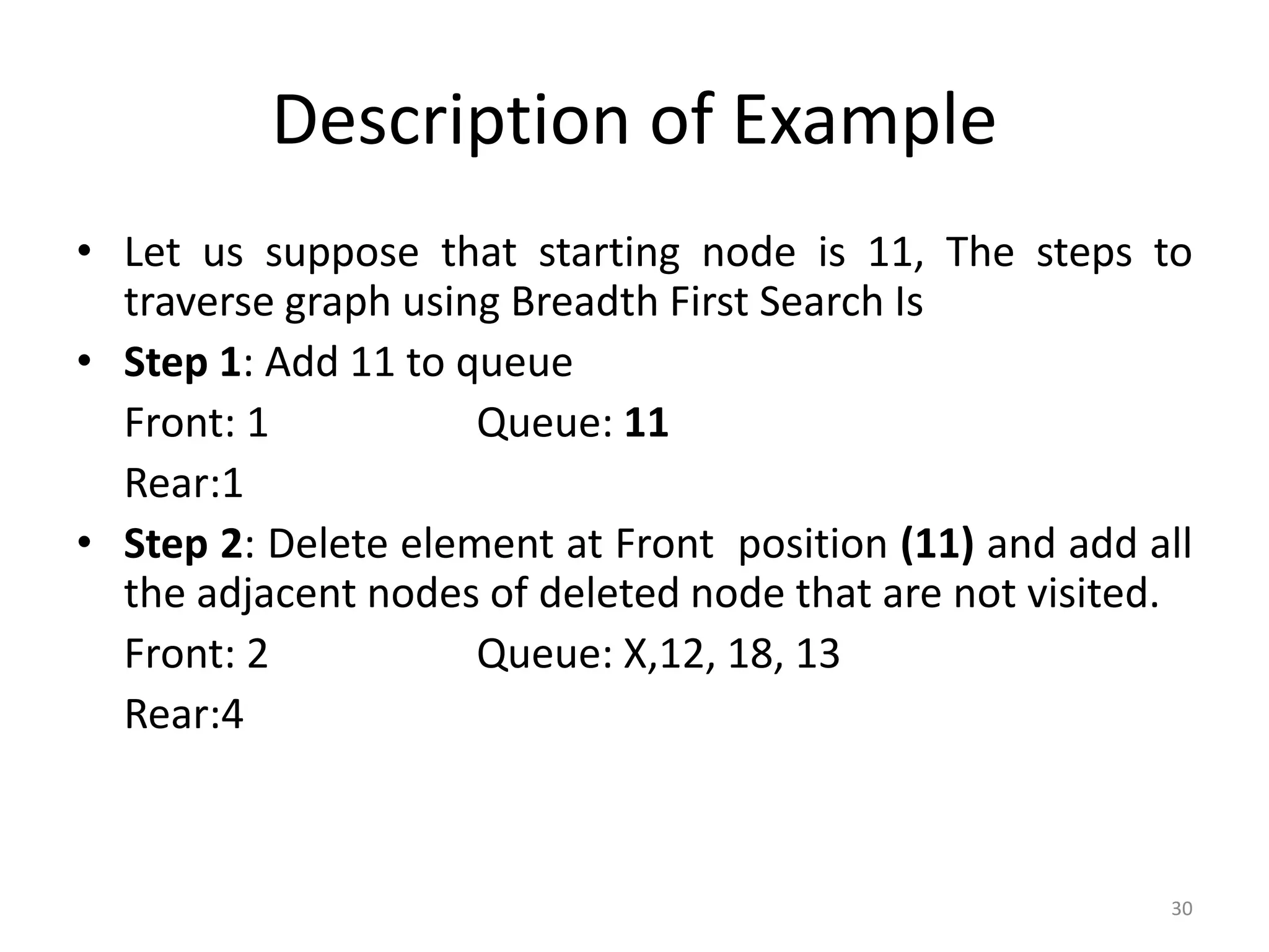 30
Description of Example
• Let us suppose that starting node is 11, The steps to
traverse graph using Breadth First Search Is
• Step 1: Add 11 to queue
Front: 1 Queue: 11
Rear:1
• Step 2: Delete element at Front position (11) and add all
the adjacent nodes of deleted node that are not visited.
Front: 2 Queue: X,12, 18, 13
Rear:4
 