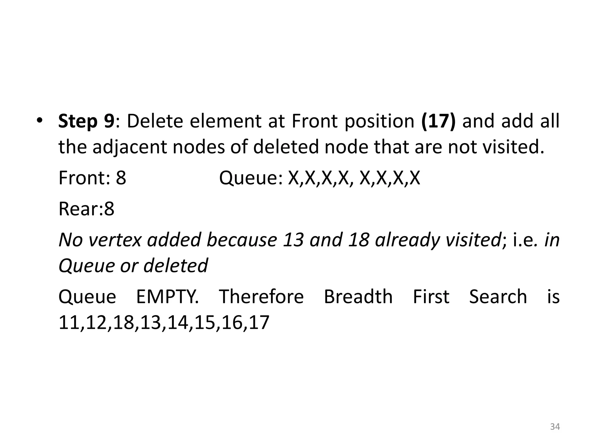 34
• Step 9: Delete element at Front position (17) and add all
the adjacent nodes of deleted node that are not visited.
Front: 8 Queue: X,X,X,X, X,X,X,X
Rear:8
No vertex added because 13 and 18 already visited; i.e. in
Queue or deleted
Queue EMPTY. Therefore Breadth First Search is
11,12,18,13,14,15,16,17
 