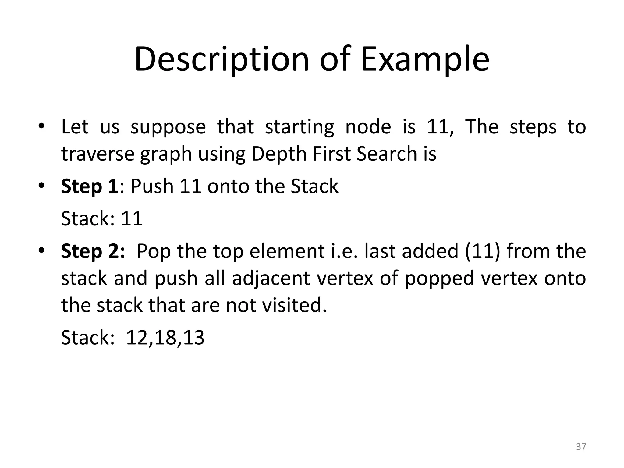 37
Description of Example
• Let us suppose that starting node is 11, The steps to
traverse graph using Depth First Search is
• Step 1: Push 11 onto the Stack
Stack: 11
• Step 2: Pop the top element i.e. last added (11) from the
stack and push all adjacent vertex of popped vertex onto
the stack that are not visited.
Stack: 12,18,13
 