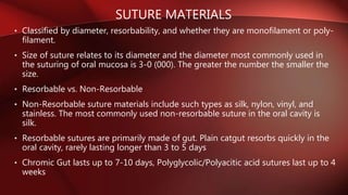 SUTURE MATERIALS
• Classified by diameter, resorbability, and whether they are monofilament or poly-
filament.
• Size of suture relates to its diameter and the diameter most commonly used in
the suturing of oral mucosa is 3-0 (000). The greater the number the smaller the
size.
• Resorbable vs. Non-Resorbable
• Non-Resorbable suture materials include such types as silk, nylon, vinyl, and
stainless. The most commonly used non-resorbable suture in the oral cavity is
silk.
• Resorbable sutures are primarily made of gut. Plain catgut resorbs quickly in the
oral cavity, rarely lasting longer than 3 to 5 days
• Chromic Gut lasts up to 7-10 days, Polyglycolic/Polyacitic acid sutures last up to 4
weeks
 