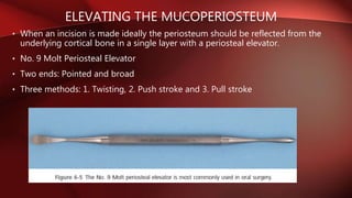 ELEVATING THE MUCOPERIOSTEUM
• When an incision is made ideally the periosteum should be reflected from the
underlying cortical bone in a single layer with a periosteal elevator.
• No. 9 Molt Periosteal Elevator
• Two ends: Pointed and broad
• Three methods: 1. Twisting, 2. Push stroke and 3. Pull stroke
 