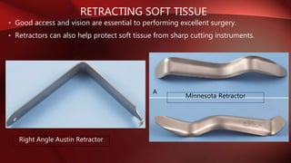RETRACTING SOFT TISSUE
• Good access and vision are essential to performing excellent surgery.
• Retractors can also help protect soft tissue from sharp cutting instruments.
Right Angle Austin Retractor
Minnesota Retractor
 