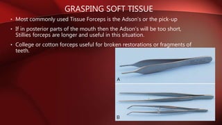 GRASPING SOFT TISSUE
• Most commonly used Tissue Forceps is the Adson’s or the pick-up
• If in posterior parts of the mouth then the Adson’s will be too short,
Stillies forceps are longer and useful in this situation.
• College or cotton forceps useful for broken restorations or fragments of
teeth.
 