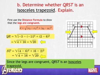 b. Determine whether QRST is an
isosceles trapezoid. Explain.
First use the Distance Formula to show
that the legs are congruent.
Since the legs are congruent, QRST is an isosceles
trapezoid.