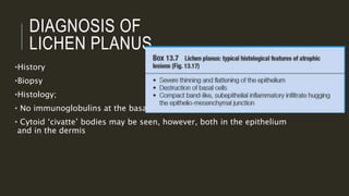 DIAGNOSIS OF
LICHEN PLANUS
•History
•Biopsy
•Histology;
• No immunoglobulins at the basal zone.
• Cytoid ‘civatte’ bodies may be seen, however, both in the epithelium
and in the dermis
 