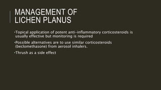 MANAGEMENT OF
LICHEN PLANUS
•Topical application of potent anti-inﬂammatory corticosteroids is
usually effective but monitoring is required
•Possible alternatives are to use similar corticosteroids
(beclomethasone) from aerosol inhalers.
•Thrush as a side effect
 