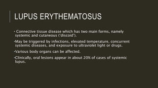 LUPUS ERYTHEMATOSUS
• Connective tissue disease which has two main forms, namely
systemic and cutaneous (‘discoid’).
•May be triggered by infections, elevated temperature, concurrent
systemic diseases, and exposure to ultraviolet light or drugs.
•Various body organs can be affected.
•Clinically, oral lesions appear in about 20% of cases of systemic
lupus.
 