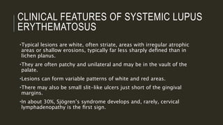 CLINICAL FEATURES OF SYSTEMIC LUPUS
ERYTHEMATOSUS
•Typical lesions are white, often striate, areas with irregular atrophic
areas or shallow erosions, typically far less sharply deﬁned than in
lichen planus.
•They are often patchy and unilateral and may be in the vault of the
palate.
•Lesions can form variable patterns of white and red areas.
•There may also be small slit-like ulcers just short of the gingival
margins.
•In about 30%, Sjögren’s syndrome develops and, rarely, cervical
lymphadenopathy is the ﬁrst sign.
 