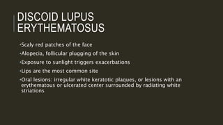 DISCOID LUPUS
ERYTHEMATOSUS
•Scaly red patches of the face
•Alopecia, follicular plugging of the skin
•Exposure to sunlight triggers exacerbations
•Lips are the most common site
•Oral lesions: irregular white keratotic plaques, or lesions with an
erythematous or ulcerated center surrounded by radiating white
striations
 