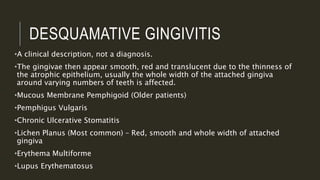 DESQUAMATIVE GINGIVITIS
•A clinical description, not a diagnosis.
•The gingivae then appear smooth, red and translucent due to the thinness of
the atrophic epithelium, usually the whole width of the attached gingiva
around varying numbers of teeth is affected.
•Mucous Membrane Pemphigoid (Older patients)
•Pemphigus Vulgaris
•Chronic Ulcerative Stomatitis
•Lichen Planus (Most common) – Red, smooth and whole width of attached
gingiva
•Erythema Multiforme
•Lupus Erythematosus
 