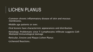 LICHEN PLANUS
•Common chronic inﬂammatory disease of skin and mucous
membranes.
•Middle age patients or over.
•Oral lesions have characteristic appearances and distribution.
•Aetiology: Problematic since T-Lymphocytes infiltrate suggests Cell-
Mediated Immunological damage
•Reticular, Erosive and Plaque Lichen Planus
•Lichenoid Reactions.
 
