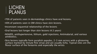 LICHEN
PLANUS
•70% of patients seen in dermatology clinics have oral lesions.
•40% of patients seen in OM clinics have skin lesions.
•Inconstant sequential relationship of the lesions
•Oral lesions last longer than skin lesions (4.5 years)
•NSAIDS, antihypertensive, lithium, gold injections, Antimalarial, and various
antibiotics.
•Skin lesions typically form purplish papules, 2–3 mm across with a glistening
surface marked by minute ﬁne striae and are usually itchy. Typical sites are the
ﬂexor surface of the forearms and especially the wrists
 