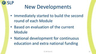 New Developments
• Immediately started to build the second
round of each Module
• Based on evaluation of the current
Module
• National development for continuous
education and extra national funding
CC-BY-SA 4.0 10
 