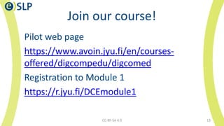 Join our course!
Pilot web page
https://www.avoin.jyu.fi/en/courses-
offered/digcompedu/digcomed
Registration to Module 1
https://r.jyu.fi/DCEmodule1
CC-BY-SA 4.0 13
 