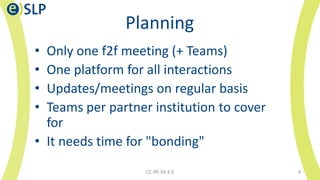 Planning
• Only one f2f meeting (+ Teams)
• One platform for all interactions
• Updates/meetings on regular basis
• Teams per partner institution to cover
for
• It needs time for "bonding"
CC-BY-SA 4.0 4
 