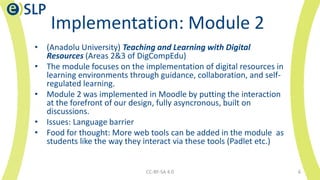 Implementation: Module 2
• (Anadolu University) Teaching and Learning with Digital
Resources (Areas 2&3 of DigCompEdu)
• The module focuses on the implementation of digital resources in
learning environments through guidance, collaboration, and self-
regulated learning.
• Module 2 was implemented in Moodle by putting the interaction
at the forefront of our design, fully asyncronous, built on
discussions.
• Issues: Language barrier
• Food for thought: More web tools can be added in the module as
students like the way they interact via these tools (Padlet etc.)
CC-BY-SA 4.0 6
 