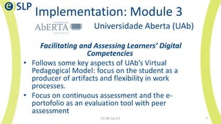 Implementation: Module 3
Universidade Aberta (UAb)
Facilitating and Assessing Learners’ Digital
Competencies
• Follows some key aspects of UAb’s Virtual
Pedagogical Model: focus on the student as a
producer of artifacts and flexibility in work
processes.
• Focus on continuous assessment and the e-
portofolio as an evaluation tool with peer
assessment
CC-BY-SA 4.0 7
 