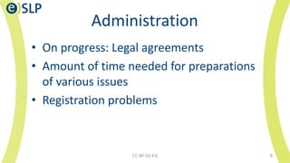 Administration
• On progress: Legal agreements
• Amount of time needed for preparations
of various issues
• Registration problems
CC-BY-SA 4.0 8
 
