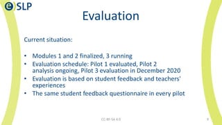 Evaluation
Current situation:
• Modules 1 and 2 finalized, 3 running
• Evaluation schedule: Pilot 1 evaluated, Pilot 2
analysis ongoing, Pilot 3 evaluation in December 2020
• Evaluation is based on student feedback and teachers'
experiences
• The same student feedback questionnaire in every pilot
CC-BY-SA 4.0 9
 