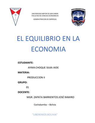 UNIVERSIDAD MAYOR DE SAN SIMON
FACULTAD DE CIENCIAS ECONOMICAS
ADMINISTRACION DE EMPRESAS
EL EQUILIBRIO EN LA
ECONOMIA
ESTUDIANTE:
AYMA CHOQUE SILKA AIDE
MATERIA:
PRODUCCION II
GRUPO:
01
DOCENTE:
MGR. ZAPATA BARRIENTOS JOSÉ RAMIRO
Cochabamba – Bolivia
“LIBEREMOS BOLIVIA”
 