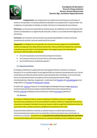 Investigaciónde Mercados II
Tema: El enfoque sistémico
Alumna: Giovana MujicaCarlos
Docente:Mgr. José Ramiro Zapata Barrientos
“LIBEREMOS BOLIVIA”
3
Componentes:Loscomponentessontodosloselementosque constituyenel
sistema.Porejemplo:enel procesodocente-educativo,loscomponentes"nopersonales"son
el objetivo,el contenido,el método,el medio,laformayla evaluaciónde laenseñanza.
Estructura: La estructuracomprende lasrelacionesque se establecenentre loselementosdel
sistema.Estábasada enun algoritmode selección,esdecir,enunordenamientológicode los
elementos.
Funciones:Las funcionessonlasaccionesque puede desempeñarel sistema,tantode
subordinaciónvertical,comode coordinaciónhorizontal.
Integración: La integracióncorrespondea losmecanismosque aseguranlaestabilidaddel
sistemayse apoyan enla cibernéticayladirección.Estose confirmamediante loscontroles
evaluativosque permitenlaretroalimentación.Paraasegurarque se harealizadouna
estructurasistémicadebe comprobarse:
 Si la eliminaciónde unelementodescomponeel sistema.
 Si el conjuntorefuerzalafunciónde loselementosaislados.
 Si el rendimientoesrealmentesuperior.1
2.1.Aspectospositivos
El enfoque sistémicoeslaaplicaciónde lateoríageneral de lossistemasencualquier
disciplina.Enunsentidoamplio,lateoríageneral de lossistemasse presentacomouna forma
sistemáticaycientíficade aproximaciónyrepresentaciónde larealidady,al mismotiempo,
como unaorientaciónhaciaunapráctica estimulante paraformasde trabajo
interdisciplinarias.Además,unagamade combinaciónde filosofíayde metodologíageneral,
engranadaa una función de planeación ydiseño.
El análisisde sistemase basaenla metodologíainterdisciplinariaque integra técnicasy
conocimientosde diversoscamposfundamentalmentealahora de planificary
diseñarsistemascomplejosyvoluminososque realizan funciones específicas.2
2.2.Alcances
El enfoque sistémicobrindaunmarcoconceptual y filosóficojuntoconunagama de
herramientasymétodosconel finde posibilitarel análisisholísticoe integral de fenómenosy
situacionescomplejas.Entenderlascosasde manerasistémicasignificaliteralmenteubicarlas
cosas dentrode su propiocontextoyestablecerlasrelacionesentre ellas.
El pensamientosistémico,entonces,se caracterizaporunanálisisde lasrelacionese
interconexionesque existenentre loselementos,factoresy/oactoresque constituyenun
fenómenoosituación. Estodiferenciael pensamientosistémicodel pensamientosistemático,
el cual anclael análisisde losfenómenosaun procesometódicoylineal,mediante el cual se
 