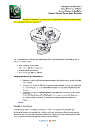 Investigaciónde Mercados II
Tema: El enfoque sistémico
Alumna: Giovana MujicaCarlos
Docente:Mgr. José Ramiro Zapata Barrientos
“LIBEREMOS BOLIVIA”
4
desglosaunfenómenoosituaciónensuscomponentesparaanalizarcadaunode
ellosdetenidamenteyporseparado.3
Con el pensamientosistémicose tratade analizarlassituacionescomosistemas enteros.Se
define unsistemacomo:
 Una colecciónde entidades…
 Que son percibidasporalguien…
 Interactuandoentre ellas…
 Para hacer algo(Morris,2003).3
Enfoque Sistémicode la Administración
1- Expansionismo: Todofenómenoesparte de unfenómenomayor.Visiónorientada
hacia el todo.
2- Pensamientosintético: El fenómenoque se quiere explicaresvistocomoparte de
un sistemamayoryes explicadoentérminosdel papelque desempeñaendicho
sistema.
3- Teleología:Estudiode losfinesopropósitosoladoctrinafilosóficade lascausas
finales.Atribuciónde unafinalidaduobjetivoaprocesosconcretos.Lacausa es
una condiciónnecesariamasnosiempre suficiente paraque se produzcael
efecto.5
2.3.Usos
Tipologíade lossistemas
Los sistemaspuedensersimplesocomplejos,siendounconglomeradode partesque
funcionanal unísonocomouna única entidad.,pudiendocomponerse de numerosaspartes
pequeñasoserél mismoparte de un sistemamayor,siendociertoque cadasistemasiempre
tiene untamañoóptimoque implicaunmejorfuncionamiento.
 