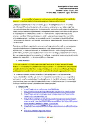 Investigaciónde Mercados II
Tema: El enfoque sistémico
Alumna: Giovana MujicaCarlos
Docente:Mgr. José Ramiro Zapata Barrientos
“LIBEREMOS BOLIVIA”
5
La complejidadse basaenel númerode partesimplicadasenlaformacióndel
sistemayenla dinámicade lasinteraccionesyconexionesentrelasmismas.
Una organizaciónempresarial esunsistema,que se descompone asuvezen pequeños
subsistemas.Al funcionarconjuntamente unsistemase compruebaque todassuspartes
tienenpropiedadesdistintasconunafinalidadcomún.Laúnicaformade sabercómo funciona
un sistema,ycuáles sonsuspropiedadesemergentes,esverloenaccióncomountodo,ya que
al descomponerunsistemaensuspartesnoencontraremossuspropiedadesque solo
emergencuandoel sistemaenteroestaenacción. Las organizacionesplanteaunavisión
orientadaque ayudaa analizara su empresade maneraintegral permitiendoidentificary
comprenderconclaridady profundidadlosproblemasorganizacionales,susmúltiplescausasy
consecuencias.
Así mismo,viendoalaorganizacióncomounente integrado,conformadaporpartesque se
interrelacionanentre sía travésde una estructuraque se desenvuelveenunentorno
determinado,se estaráencapacidadde poderdetectarconla amplitudrequeridatantola
problemática,comolosprocesosde cambioque de maneraintegral, esdeciranivel humano,
de recursosy procesos,seríannecesariosde implantarenlamisma,parateneruncrecimiento
y desarrollososteniblesyentérminosviablesenel tiempo.
3. CONCLUSIONES
El enfoque sistémicoescomplejoyaque estáenfocadoenel sistemaseade todaárea o
materiaenel que se estudia,esdecir,del todoysuspartesy se sustentaenel conceptode la
unidadmaterial del mundo.Dichoenfoque hasidousadoporlascienciasfísicas,biológicasy
sociales,comomarcode referenciaparalaintegraciónde lateoríaorganizacional moderna.
Los sistemasse presentancomouna formasistemáticaycientíficade aproximacióny
representaciónde larealidady,al mismotiempo,comounaorientaciónhaciaunapráctica
estimulanteparaformasde trabajointerdisciplinarias.Enel análisisse basa lametodología
interdisciplinariaque integratécnicas yconocimientosendistintoscamposenmomento de
planificarydiseñarsistemascomplejos que realizanfunciones.
4. REFERENCIAS
1. https://www.ecured.cu/Enfoque_sist%C3%A9mico
2. http://teoriasistemasudo.blogspot.com/2011/07/enfoque-sistemico.html
3. https://cctpq.wordpress.com/que-es-el-enfoque-sistemico-fundamentos-
conceptuales-y-teoricos-basicos/
4. http://actualidadempresa.com/enfoque-sistemico-aplicado-la-organizacion-
empresarial/#:~:text=As%C3%AD%20tenemos%20que%2C%20un%20enfoque,
afrontar%20un%20cambio%20en%20continuidad.
5. http://jotvirtual.ucoz.es/ADMON/enfoque_sistemico_de_la_administracion.p
df
6. https://es.wikipedia.org/wiki/Comenio
 