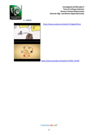 Investigaciónde Mercados II
Tema: El enfoque sistémico
Alumna: Giovana MujicaCarlos
Docente:Mgr. José Ramiro Zapata Barrientos
“LIBEREMOS BOLIVIA”
6
5. VIDEOS
https://www.youtube.com/watch?v=GgkqsB-GlLw
https://www.youtube.com/watch?v=GFED_nSY14E
 