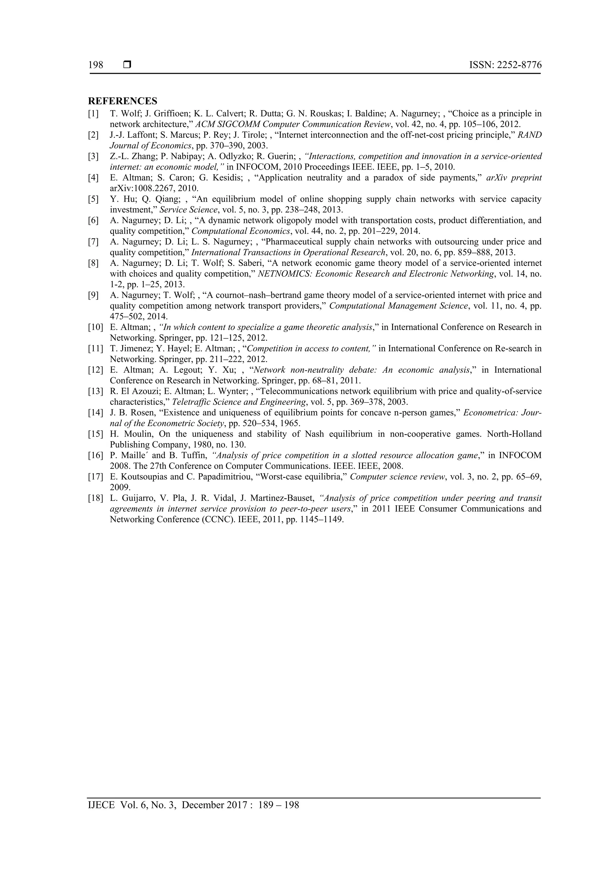  ISSN: 2252-8776
IJECE Vol. 6, No. 3, December 2017 : 189 – 198
198
REFERENCES
[1] T. Wolf; J. Griffioen; K. L. Calvert; R. Dutta; G. N. Rouskas; I. Baldine; A. Nagurney; , “Choice as a principle in
network architecture,” ACM SIGCOMM Computer Communication Review, vol. 42, no. 4, pp. 105–106, 2012.
[2] J.-J. Laffont; S. Marcus; P. Rey; J. Tirole; , “Internet interconnection and the off-net-cost pricing principle,” RAND
Journal of Economics, pp. 370–390, 2003.
[3] Z.-L. Zhang; P. Nabipay; A. Odlyzko; R. Guerin; , “Interactions, competition and innovation in a service-oriented
internet: an economic model,” in INFOCOM, 2010 Proceedings IEEE. IEEE, pp. 1–5, 2010.
[4] E. Altman; S. Caron; G. Kesidis; , “Application neutrality and a paradox of side payments,” arXiv preprint
arXiv:1008.2267, 2010.
[5] Y. Hu; Q. Qiang; , “An equilibrium model of online shopping supply chain networks with service capacity
investment,” Service Science, vol. 5, no. 3, pp. 238–248, 2013.
[6] A. Nagurney; D. Li; , “A dynamic network oligopoly model with transportation costs, product differentiation, and
quality competition,” Computational Economics, vol. 44, no. 2, pp. 201–229, 2014.
[7] A. Nagurney; D. Li; L. S. Nagurney; , “Pharmaceutical supply chain networks with outsourcing under price and
quality competition,” International Transactions in Operational Research, vol. 20, no. 6, pp. 859–888, 2013.
[8] A. Nagurney; D. Li; T. Wolf; S. Saberi, “A network economic game theory model of a service-oriented internet
with choices and quality competition,” NETNOMICS: Economic Research and Electronic Networking, vol. 14, no.
1-2, pp. 1–25, 2013.
[9] A. Nagurney; T. Wolf; , “A cournot–nash–bertrand game theory model of a service-oriented internet with price and
quality competition among network transport providers,” Computational Management Science, vol. 11, no. 4, pp.
475–502, 2014.
[10] E. Altman; , “In which content to specialize a game theoretic analysis,” in International Conference on Research in
Networking. Springer, pp. 121–125, 2012.
[11] T. Jimenez; Y. Hayel; E. Altman; , “Competition in access to content,” in International Conference on Re-search in
Networking. Springer, pp. 211–222, 2012.
[12] E. Altman; A. Legout; Y. Xu; , “Network non-neutrality debate: An economic analysis,” in International
Conference on Research in Networking. Springer, pp. 68–81, 2011.
[13] R. El Azouzi; E. Altman; L. Wynter; , “Telecommunications network equilibrium with price and quality-of-service
characteristics,” Teletraffic Science and Engineering, vol. 5, pp. 369–378, 2003.
[14] J. B. Rosen, “Existence and uniqueness of equilibrium points for concave n-person games,” Econometrica: Jour-
nal of the Econometric Society, pp. 520–534, 1965.
[15] H. Moulin, On the uniqueness and stability of Nash equilibrium in non-cooperative games. North-Holland
Publishing Company, 1980, no. 130.
[16] P. Maille´ and B. Tuffin, “Analysis of price competition in a slotted resource allocation game,” in INFOCOM
2008. The 27th Conference on Computer Communications. IEEE. IEEE, 2008.
[17] E. Koutsoupias and C. Papadimitriou, “Worst-case equilibria,” Computer science review, vol. 3, no. 2, pp. 65–69,
2009.
[18] L. Guijarro, V. Pla, J. R. Vidal, J. Martinez-Bauset, “Analysis of price competition under peering and transit
agreements in internet service provision to peer-to-peer users,” in 2011 IEEE Consumer Communications and
Networking Conference (CCNC). IEEE, 2011, pp. 1145–1149.
 