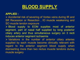 BLOOD SUPPLY
APPLIED :
 Accidental risk of severing of Vortex veins during IR and
SR Recession or Resection , IO muscle weakening and
SO muscle tendon exposure
 Blood supply to EOM supplies most of anterior
segment, part of nasal half supplied by long posterior
ciliary artery and thus simultaneous surgery on 3 recti
induces anterior segment ischaemia
 Variations in the number of anterior ciliary arteries
supplied by each muscle become clinically relevant with
regard to the anterior segment blood supply when
disinserting more than two rectus muscle tendons during
muscle surgery
 