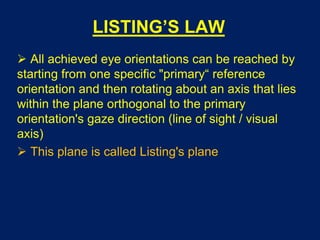 LISTING’S LAW
 All achieved eye orientations can be reached by
starting from one specific "primary“ reference
orientation and then rotating about an axis that lies
within the plane orthogonal to the primary
orientation's gaze direction (line of sight / visual
axis)
 This plane is called Listing's plane
 