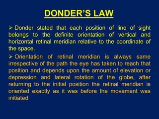 DONDER’S LAW
 Donder stated that each position of line of sight
belongs to the definite orientation of vertical and
horizontal retinal meridian relative to the coordinate of
the space.
 Orientation of retinal meridian is always same
irrespective of the path the eye has taken to reach that
position and depends upon the amount of elevation or
depression and lateral rotation of the globe, after
returning to the initial position the retinal meridian is
oriented exactly as it was before the movement was
initiated
 
