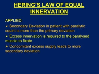 HERING’S LAW OF EQUAL
INNERVATION
APPLIED:
 Secondary Deviation in patient with paralytic
squint is more than the primary deviation
 Excess innervation is required to the paralysed
muscle to fixate
 Concomitant excess supply leads to more
secondary deviation
 