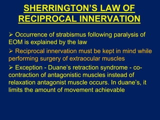 SHERRINGTON’S LAW OF
RECIPROCAL INNERVATION
 Occurrence of strabismus following paralysis of
EOM is explained by the law
 Reciprocal innervation must be kept in mind while
performing surgery of extraocular muscles
 Exception - Duane’s retraction syndrome - co-
contraction of antagonistic muscles instead of
relaxation antagonist muscle occurs. In duane’s, it
limits the amount of movement achievable
 