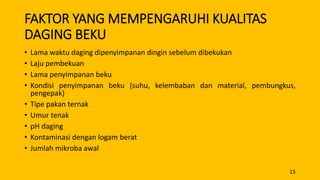 FAKTOR YANG MEMPENGARUHI KUALITAS
DAGING BEKU
• Lama waktu daging dipenyimpanan dingin sebelum dibekukan
• Laju pembekuan
• Lama penyimpanan beku
• Kondisi penyimpanan beku (suhu, kelembaban dan material, pembungkus,
pengepak)
• Tipe pakan ternak
• Umur tenak
• pH daging
• Kontaminasi dengan logam berat
• Jumlah mikroba awal
15
 