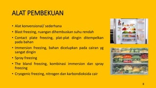 ALAT PEMBEKUAN
• Alat konvensional/ sederhana
• Blast freezing, ruangan dihembuskan suhu rendah
• Contact plate freezing, plat-plat dingin ditempelkan
pada bahan
• Immersion freezing, bahan dicelupkan pada cairan yg
sangat dingin
• Spray freezing
• The bland freezing, kombinasi immersion dan spray
freezing
• Cryogenic freezing, nitrogen dan karbondioksida cair
8
 