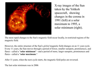 The most rapid changes to the Sun's magnetic field occur locally, in restricted regions of the
magnetic field.
However, the entire structure of the Sun's global magnetic field changes on an 11 year cycle.
Every 11 years, the Sun moves through a period of fewer, smaller sunspots, prominences, and
flares - called a "solar minimum" - and a period of more, larger sunspots, prominences and
flares - called a "solar maximum.“
After 11 years, when the next cycle starts, the magnetic field poles are reversed.
The last solar minimum was in 2006
X-ray images of the Sun
taken by the Yohkoh
spacecraft, showing
changes in the corona in
1991 (left) at a solar
maximum to 1995, a
solar minimum (right).
 