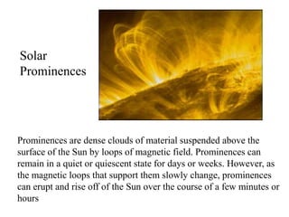 Prominences are dense clouds of material suspended above the
surface of the Sun by loops of magnetic field. Prominences can
remain in a quiet or quiescent state for days or weeks. However, as
the magnetic loops that support them slowly change, prominences
can erupt and rise off of the Sun over the course of a few minutes or
hours
Solar
Prominences
 