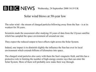 Solar wind blows at 50-year low
Wednesday, 24 September 2008 14:19 UK
The solar wind - the stream of charged particles billowing away from the Sun - is at its
weakest for 50 years.
Scientists made the assessment after studying 18 years of data from the Ulysses satellite
which has sampled the space environment all around our star.
They expect the reduced output to have effects right across the Solar System.
Indeed, one impact is to diminish slightly the influence the Sun has over its local
environment which extends billions of kilometres into space.
The charged wind particles also carry with them the Sun's magnetic field, and this has a
protective role in limiting the number of high-energy cosmic rays that can enter the
Solar System. More of them will probably now make their way through.
 
