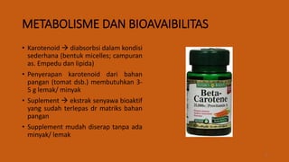METABOLISME DAN BIOAVAIBILITAS
• Karotenoid  diabsorbsi dalam kondisi
sederhana (bentuk micelles; campuran
as. Empedu dan lipida)
• Penyerapan karotenoid dari bahan
pangan (tomat dsb.) membutuhkan 3-
5 g lemak/ minyak
• Suplement  ekstrak senyawa bioaktif
yang sudah terlepas dr matriks bahan
pangan
• Supplement mudah diserap tanpa ada
minyak/ lemak
9
 