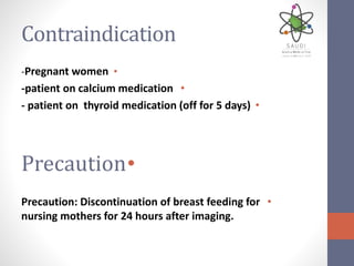 Contraindication
•-Pregnant women
•-patient on calcium medication
•- patient on thyroid medication (off for 5 days)
•Precaution
•Precaution: Discontinuation of breast feeding for
nursing mothers for 24 hours after imaging.
 