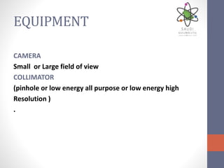 EQUIPMENT
CAMERA
Small or Large field of view
COLLIMATOR
(pinhole or low energy all purpose or low energy high
Resolution )
.
 