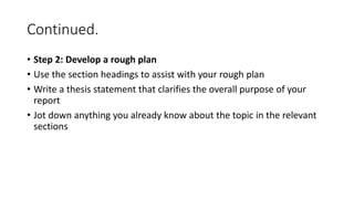 Continued.
• Step 2: Develop a rough plan
• Use the section headings to assist with your rough plan
• Write a thesis statement that clarifies the overall purpose of your
report
• Jot down anything you already know about the topic in the relevant
sections
 